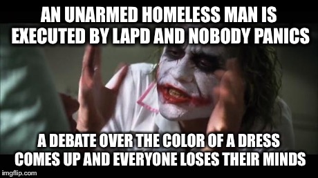 And everybody loses their minds | AN UNARMED HOMELESS MAN IS EXECUTED BY LAPD AND NOBODY PANICS A DEBATE OVER THE COLOR OF A DRESS COMES UP AND EVERYONE LOSES THEIR MINDS | image tagged in memes,and everybody loses their minds | made w/ Imgflip meme maker