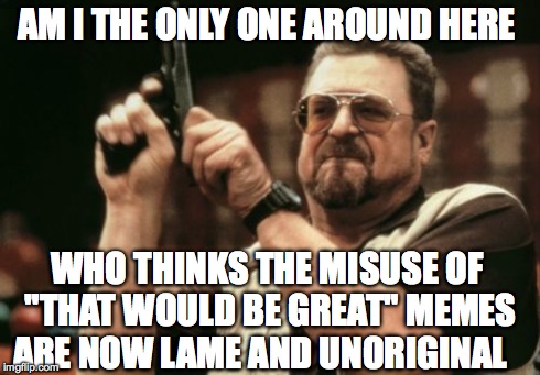 Am I The Only One Around Here | AM I THE ONLY ONE AROUND HERE WHO THINKS THE MISUSE OF "THAT WOULD BE GREAT" MEMES ARE NOW LAME AND UNORIGINAL | image tagged in memes,am i the only one around here | made w/ Imgflip meme maker