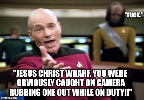 Picard Wtf Meme | "JESUS CHRIST WHARF, YOU WERE OBVIOUSLY CAUGHT ON CAMERA RUBBING ONE OUT WHILE ON DUTY!!" "F**K." | image tagged in memes,picard wtf | made w/ Imgflip meme maker