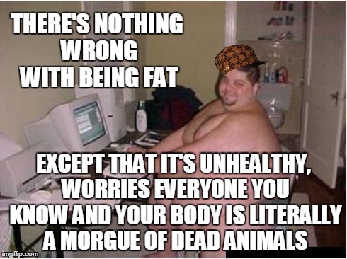 There's Nothing Wrong With Being Fat | THERE'S NOTHING WRONG WITH BEING FAT EXCEPT THAT IT'S UNHEALTHY, WORRIES EVERYONE YOU KNOW AND YOUR BODY IS LITERALLY A MORGUE OF DEAD ANIMA | image tagged in fat guy,scumbag,fat,obese,overweight,depressing | made w/ Imgflip meme maker
