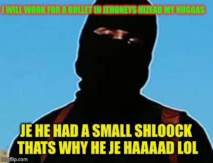 jumping jihad johney | I WILL WORK FOR A BULLET IN JEHONEYS HIZEAD MY NUGGAS JE HE HAD A SMALL SHLOOCK THATS WHY HE JE HAAAAD LOL | image tagged in jumping jihad johney | made w/ Imgflip meme maker