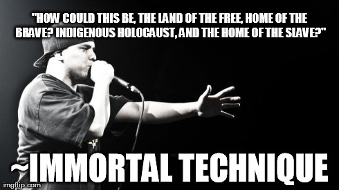 Immortal Technique | "HOW COULD THIS BE, THE LAND OF THE FREE, HOME OF THE BRAVE?
INDIGENOUS HOLOCAUST, AND THE HOME OF THE SLAVE?" ~IMMORTAL TECHNIQUE | image tagged in immortal technique | made w/ Imgflip meme maker