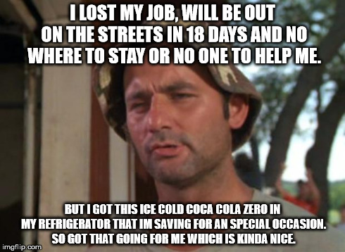 So I Got That Goin For Me Which Is Nice | I LOST MY JOB, WILL BE OUT ON THE STREETS IN 18 DAYS AND NO WHERE TO STAY OR NO ONE TO HELP ME. BUT I GOT THIS ICE COLD COCA COLA ZERO IN MY | image tagged in memes,so i got that goin for me which is nice,AdviceAnimals | made w/ Imgflip meme maker