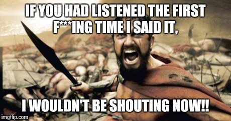 Sparta Leonidas | IF YOU HAD LISTENED THE FIRST F***ING TIME I SAID IT, I WOULDN'T BE SHOUTING NOW!! | image tagged in memes,sparta leonidas | made w/ Imgflip meme maker