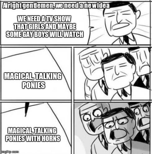 Alright Gentlemen We Need A New Idea | WE NEED A TV SHOW THAT GIRLS AND MAYBE SOME GAY BOYS WILL WATCH MAGICAL, TALKING PONIES MAGICAL, TALKING PONIES WITH HORNS | image tagged in memes,alright gentlemen we need a new idea | made w/ Imgflip meme maker