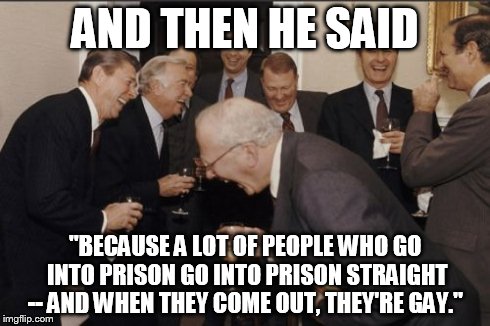 Laughing Men In Suits | AND THEN HE SAID "BECAUSE A LOT OF PEOPLE WHO GO INTO PRISON GO INTO PRISON STRAIGHT -- AND WHEN THEY COME OUT, THEY'RE GAY." | image tagged in memes,laughing men in suits | made w/ Imgflip meme maker