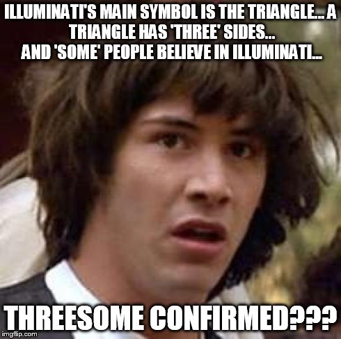 Oh my gosh! I feel like I just went through an epiphany... | ILLUMINATI'S MAIN SYMBOL IS THE TRIANGLE...
A TRIANGLE HAS 'THREE' SIDES... AND 'SOME' PEOPLE BELIEVE IN ILLUMINATI... THREESOME CONFIRMED?? | image tagged in memes,conspiracy keanu,threesome,illuminati,lol,conspiracy theory | made w/ Imgflip meme maker