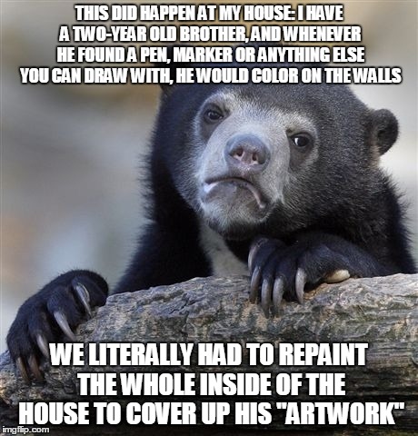 Confession Bear Meme | THIS DID HAPPEN AT MY HOUSE: I HAVE A TWO-YEAR OLD BROTHER, AND WHENEVER HE FOUND A PEN, MARKER OR ANYTHING ELSE YOU CAN DRAW WITH, HE WOULD | image tagged in memes,confession bear | made w/ Imgflip meme maker