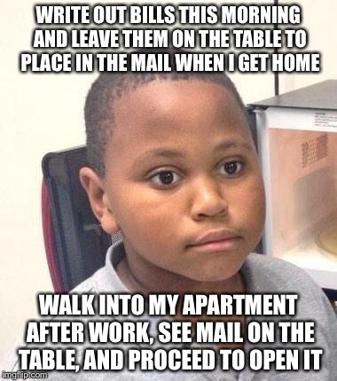 Minor Mistake Marvin | WRITE OUT BILLS THIS MORNING AND LEAVE THEM ON THE TABLE TO PLACE IN THE MAIL WHEN I GET HOME WALK INTO MY APARTMENT AFTER WORK, SEE MAIL ON | image tagged in memes,minor mistake marvin,AdviceAnimals | made w/ Imgflip meme maker