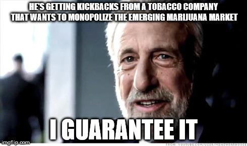 I Guarantee It | HE'S GETTING KICKBACKS FROM A TOBACCO COMPANY THAT WANTS TO MONOPOLIZE THE EMERGING MARIJUANA MARKET I GUARANTEE IT | image tagged in memes,i guarantee it,AdviceAnimals | made w/ Imgflip meme maker
