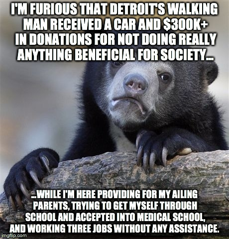 Confession Bear Meme | I'M FURIOUS THAT DETROIT'S WALKING MAN RECEIVED A CAR AND $300K+ IN DONATIONS FOR NOT DOING REALLY ANYTHING BENEFICIAL FOR SOCIETY... ...WHI | image tagged in memes,confession bear,AdviceAnimals | made w/ Imgflip meme maker
