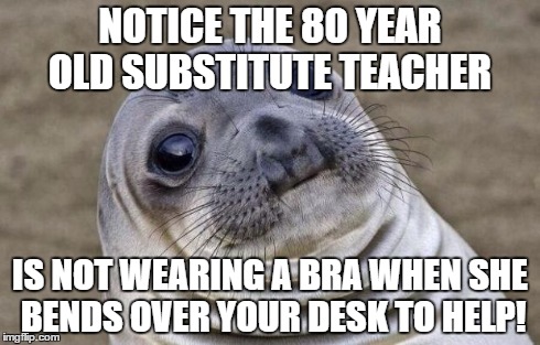 Awkward Moment Sealion | NOTICE THE 80 YEAR OLD SUBSTITUTE TEACHER IS NOT WEARING A BRA WHEN SHE BENDS OVER YOUR DESK TO HELP! | image tagged in memes,awkward moment sealion | made w/ Imgflip meme maker