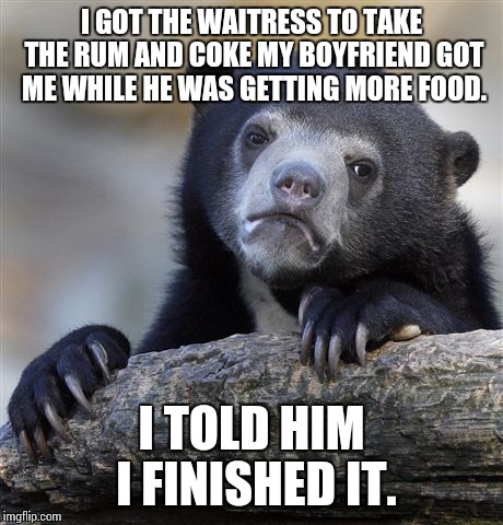 Confession Bear Meme | I GOT THE WAITRESS TO TAKE THE RUM AND COKE MY BOYFRIEND GOT ME WHILE HE WAS GETTING MORE FOOD. I TOLD HIM I FINISHED IT. | image tagged in memes,confession bear | made w/ Imgflip meme maker