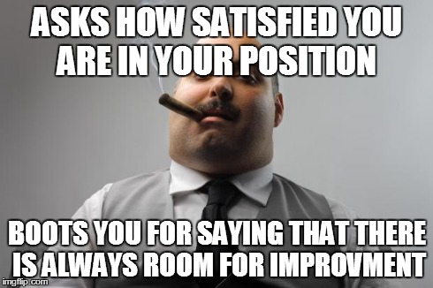 Scumbag Boss | ASKS HOW SATISFIED YOU ARE IN YOUR POSITION BOOTS YOU FOR SAYING THAT THERE IS ALWAYS ROOM FOR IMPROVMENT | image tagged in memes,scumbag boss,AdviceAnimals | made w/ Imgflip meme maker