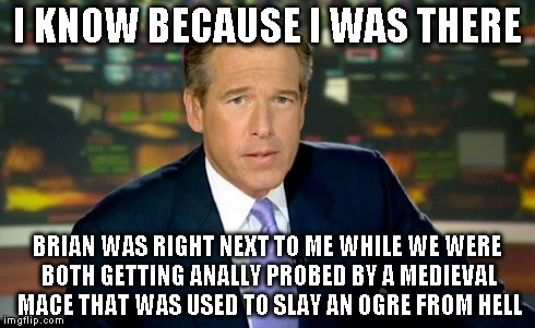 Brian Williams Was There Meme | I KNOW BECAUSE I WAS THERE BRIAN WAS RIGHT NEXT TO ME WHILE WE WERE BOTH GETTING ANALLY PROBED BY A MEDIEVAL MACE THAT WAS USED TO SLAY AN O | image tagged in memes,brian williams was there | made w/ Imgflip meme maker