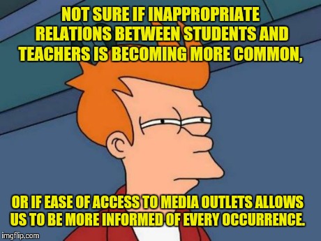 Futurama Fry | NOT SURE IF INAPPROPRIATE RELATIONS BETWEEN STUDENTS AND TEACHERS IS BECOMING MORE COMMON, OR IF EASE OF ACCESS TO MEDIA OUTLETS ALLOWS US T | image tagged in memes,futurama fry | made w/ Imgflip meme maker
