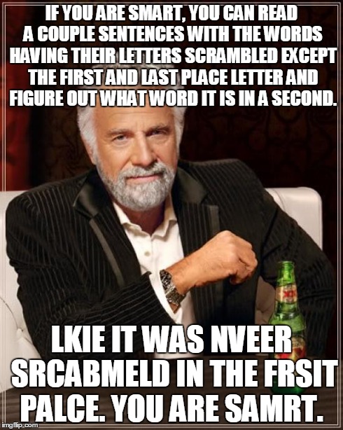 The Most Interesting Man In The World Meme | IF YOU ARE SMART, YOU CAN READ A COUPLE SENTENCES WITH THE WORDS HAVING THEIR LETTERS SCRAMBLED EXCEPT THE FIRST AND LAST PLACE LETTER AND F | image tagged in memes,the most interesting man in the world | made w/ Imgflip meme maker