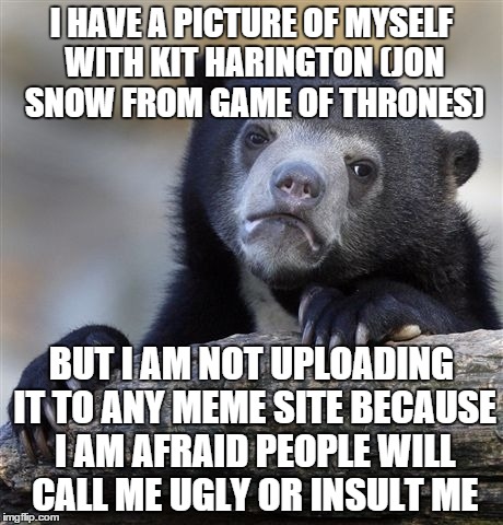  just don't want to be one of them | I HAVE A PICTURE OF MYSELF WITH KIT HARINGTON (JON SNOW FROM GAME OF THRONES) BUT I AM NOT UPLOADING IT TO ANY MEME SITE BECAUSE I AM AFRAID | image tagged in memes,confession bear | made w/ Imgflip meme maker