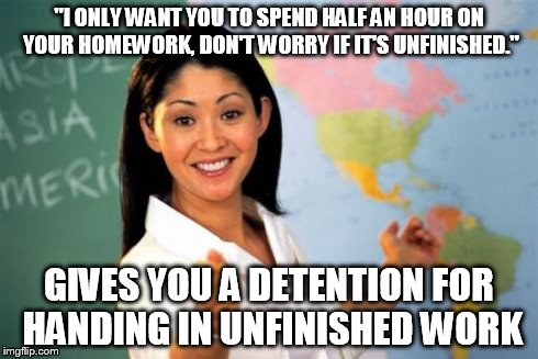 This happens to me all the time... | "I ONLY WANT YOU TO SPEND HALF AN HOUR ON YOUR HOMEWORK, DON'T WORRY IF IT'S UNFINISHED." GIVES YOU A DETENTION FOR HANDING IN UNFINISHED WO | image tagged in memes,unhelpful high school teacher | made w/ Imgflip meme maker