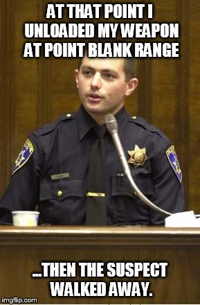 Police Officer Testifying | AT THAT POINT I UNLOADED MY WEAPON AT POINT BLANK RANGE ...THEN THE SUSPECT WALKED AWAY. | image tagged in memes,police officer testifying | made w/ Imgflip meme maker