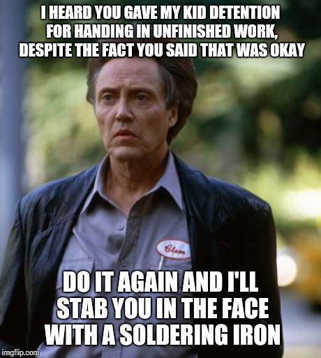 Christopher Walken Soldering Iron | I HEARD YOU GAVE MY KID DETENTION FOR HANDING IN UNFINISHED WORK, DESPITE THE FACT YOU SAID THAT WAS OKAY DO IT AGAIN AND I'LL STAB YOU IN T | image tagged in christopher walken soldering iron | made w/ Imgflip meme maker