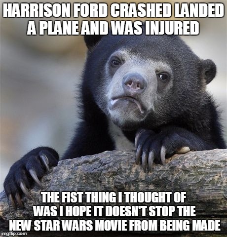Confession Bear | HARRISON FORD CRASHED LANDED A PLANE AND WAS INJURED THE FIST THING I THOUGHT OF WAS I HOPE IT DOESN'T STOP THE NEW STAR WARS MOVIE FROM BEI | image tagged in memes,confession bear,AdviceAnimals | made w/ Imgflip meme maker