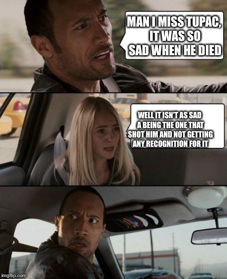 The Rock Driving | MAN I MISS TUPAC, IT WAS SO SAD WHEN HE DIED WELL IT ISN'T AS SAD A BEING THE ONE THAT SHOT HIM AND NOT GETTING ANY RECOGNITION FOR IT | image tagged in memes,the rock driving | made w/ Imgflip meme maker
