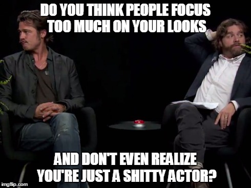Brad Pitt isn't listening | DO YOU THINK PEOPLE FOCUS TOO MUCH ON YOUR LOOKS AND DON'T EVEN REALIZE YOU'RE JUST A SHITTY ACTOR? | image tagged in between two ferns,brad pitt,zach galifianakis | made w/ Imgflip meme maker