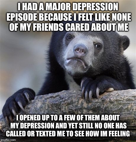 Confession Bear | I HAD A MAJOR DEPRESSION EPISODE BECAUSE I FELT LIKE NONE OF MY FRIENDS CARED ABOUT ME I OPENED UP TO A FEW OF THEM ABOUT MY DEPRESSION AND  | image tagged in memes,confession bear,AdviceAnimals | made w/ Imgflip meme maker