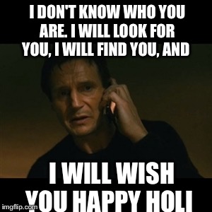 Liam Neeson Taken Meme | I DON'T KNOW WHO YOU ARE. I WILL LOOK FOR YOU, I WILL FIND YOU, AND I WILL WISH YOU HAPPY HOLI | image tagged in memes,liam neeson taken | made w/ Imgflip meme maker