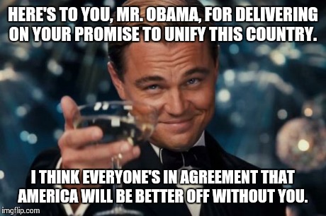 Leonardo Dicaprio Cheers | HERE'S TO YOU, MR. OBAMA, FOR DELIVERING ON YOUR PROMISE TO UNIFY THIS COUNTRY. I THINK EVERYONE'S IN AGREEMENT THAT AMERICA WILL BE BETTER  | image tagged in memes,leonardo dicaprio cheers | made w/ Imgflip meme maker