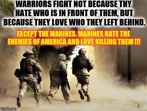 marines run towards the sound of chaos, that's nice! the army ta | WARRIORS FIGHT NOT BECAUSE THY HATE WHO IS IN FRONT OF THEM, BUT BECAUSE THEY LOVE WHO THEY LEFT BEHIND. EXCEPT THE MARINES. MARINES HATE TH | image tagged in marines run towards the sound of chaos that's nice! the army ta | made w/ Imgflip meme maker