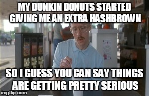 So I Guess You Can Say Things Are Getting Pretty Serious Meme | MY DUNKIN DONUTS STARTED GIVING ME AN EXTRA HASHBROWN SO I GUESS YOU CAN SAY THINGS ARE GETTING PRETTY SERIOUS | image tagged in memes,so i guess you can say things are getting pretty serious,AdviceAnimals | made w/ Imgflip meme maker