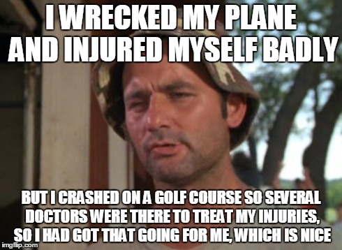 If you have to crash land, do it at a hospital - or on a golf course! | I WRECKED MY PLANE AND INJURED MYSELF BADLY BUT I CRASHED ON A GOLF COURSE SO SEVERAL DOCTORS WERE THERE TO TREAT MY INJURIES, SO I HAD GOT  | image tagged in memes,so i got that goin for me which is nice,harrison ford | made w/ Imgflip meme maker