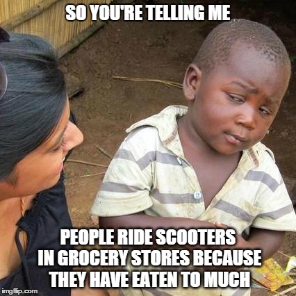 Third World Skeptical Kid | SO YOU'RE TELLING ME PEOPLE RIDE SCOOTERS IN GROCERY STORES BECAUSE THEY HAVE EATEN TO MUCH | image tagged in memes,third world skeptical kid | made w/ Imgflip meme maker