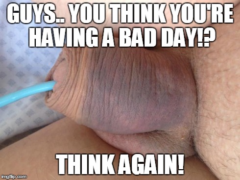GUYS.. YOU THINK YOU'RE HAVING A BAD DAY!? THINK AGAIN! | made w/ Imgflip meme maker