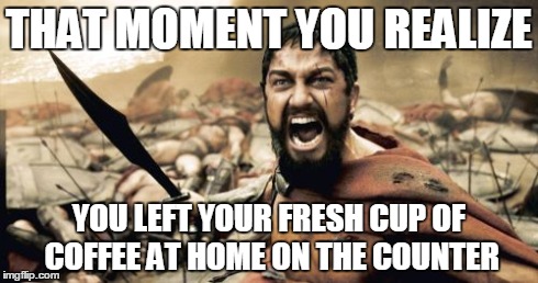 Sparta Leonidas Meme | THAT MOMENT YOU REALIZE YOU LEFT YOUR FRESH CUP OF COFFEE AT HOME ON THE COUNTER | image tagged in memes,sparta leonidas | made w/ Imgflip meme maker