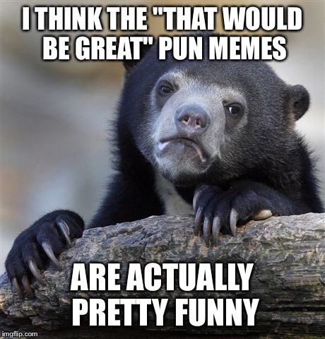 Not sure why they're getting so much hate... | I THINK THE "THAT WOULD BE GREAT" PUN MEMES ARE ACTUALLY PRETTY FUNNY | image tagged in memes,confession bear | made w/ Imgflip meme maker