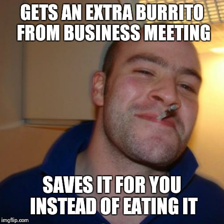 Good Guy Greg Meme | GETS AN EXTRA BURRITO FROM BUSINESS MEETING SAVES IT FOR YOU INSTEAD OF EATING IT | image tagged in memes,good guy greg | made w/ Imgflip meme maker