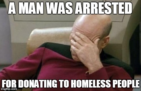 Captain Picard Facepalm | A MAN WAS ARRESTED FOR DONATING TO HOMELESS PEOPLE | image tagged in memes,captain picard facepalm | made w/ Imgflip meme maker
