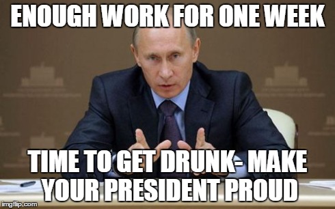 Vladimir Putin Meme | ENOUGH WORK FOR ONE WEEK TIME TO GET DRUNK- MAKE YOUR PRESIDENT PROUD | image tagged in memes,vladimir putin | made w/ Imgflip meme maker