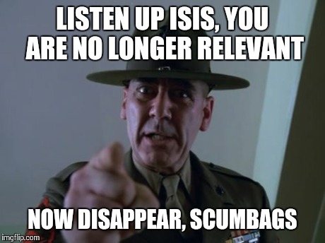 Sergeant Hartmann | LISTEN UP ISIS, YOU ARE NO LONGER RELEVANT NOW DISAPPEAR, SCUMBAGS | image tagged in memes,sergeant hartmann | made w/ Imgflip meme maker