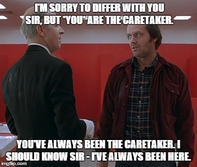 Delbert Grady and Jack Torrance | I'M SORRY TO DIFFER WITH YOU SIR, BUT *YOU* ARE THE CARETAKER. YOU'VE ALWAYS BEEN THE CARETAKER. I SHOULD KNOW SIR - I'VE ALWAYS BEEN HERE. | image tagged in the shining,jack nicholson | made w/ Imgflip meme maker