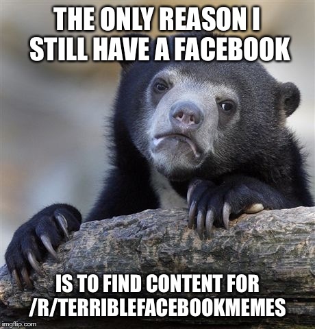 Confession Bear | THE ONLY REASON I STILL HAVE A FACEBOOK IS TO FIND CONTENT FOR /R/TERRIBLEFACEBOOKMEMES | image tagged in memes,confession bear,AdviceAnimals | made w/ Imgflip meme maker