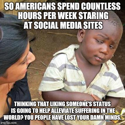 Third World Skeptical Kid Meme | SO AMERICANS SPEND COUNTLESS HOURS PER WEEK STARING AT SOCIAL MEDIA SITES THINKING THAT LIKING SOMEONE'S STATUS IS GOING TO HELP ALLEVIATE S | image tagged in memes,third world skeptical kid | made w/ Imgflip meme maker