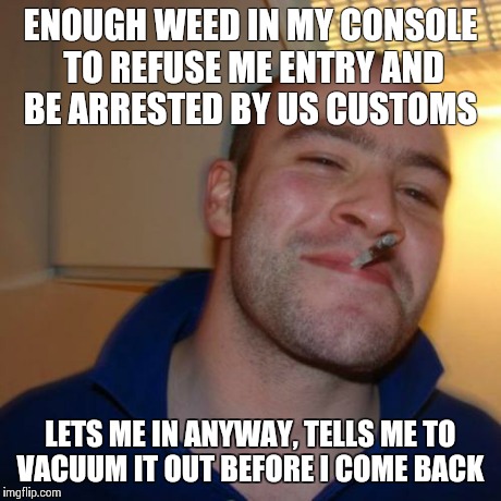 Good Guy Greg Meme | ENOUGH WEED IN MY CONSOLE TO REFUSE ME ENTRY AND BE ARRESTED BY US CUSTOMS LETS ME IN ANYWAY, TELLS ME TO VACUUM IT OUT BEFORE I COME BACK | image tagged in memes,good guy greg | made w/ Imgflip meme maker