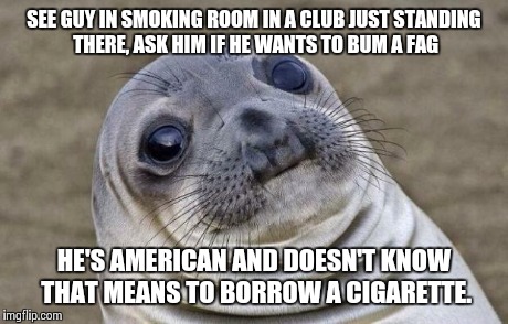 Awkward Moment Sealion Meme | SEE GUY IN SMOKING ROOM IN A CLUB JUST STANDING THERE, ASK HIM IF HE WANTS TO BUM A F*G HE'S AMERICAN AND DOESN'T KNOW THAT MEANS TO BORROW  | image tagged in memes,awkward moment sealion,AdviceAnimals | made w/ Imgflip meme maker