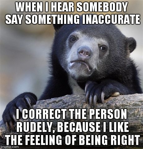 Confession Bear | WHEN I HEAR SOMEBODY SAY SOMETHING INACCURATE I CORRECT THE PERSON RUDELY, BECAUSE I LIKE THE FEELING OF BEING RIGHT | image tagged in memes,confession bear | made w/ Imgflip meme maker