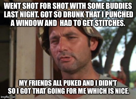 So I Got That Goin For Me Which Is Nice | WENT SHOT FOR SHOT WITH SOME BUDDIES LAST NIGHT. GOT SO DRUNK THAT I PUNCHED A WINDOW AND 
HAD TO GET STITCHES. MY FRIENDS ALL PUKED AND I D | image tagged in memes,so i got that goin for me which is nice | made w/ Imgflip meme maker