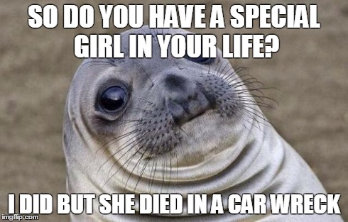 Awkward Moment Sealion Meme | SO DO YOU HAVE A SPECIAL GIRL IN YOUR LIFE? I DID BUT SHE DIED IN A CAR WRECK | image tagged in memes,awkward moment sealion,AdviceAnimals | made w/ Imgflip meme maker